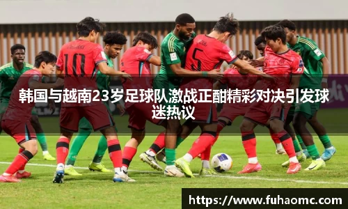 韩国与越南23岁足球队激战正酣精彩对决引发球迷热议